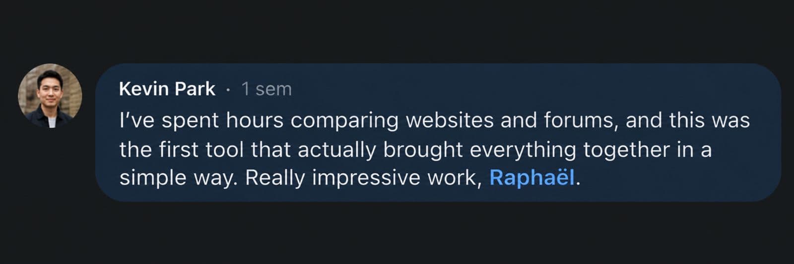 Kevin Park: I've spent hours comparing websites and forums, and this was the first tool that actually brought everything together in a simple way. Really impressive work, Raphaël.
